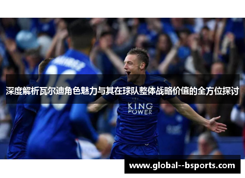 深度解析瓦尔迪角色魅力与其在球队整体战略价值的全方位探讨