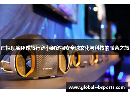 虚拟现实环球旅行赛小组赛探索全球文化与科技的融合之旅