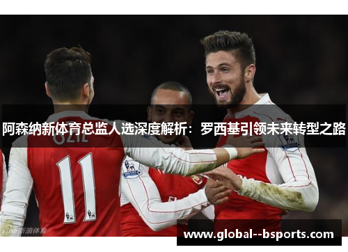 阿森纳新体育总监人选深度解析：罗西基引领未来转型之路