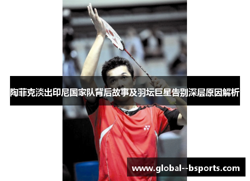陶菲克淡出印尼国家队背后故事及羽坛巨星告别深层原因解析