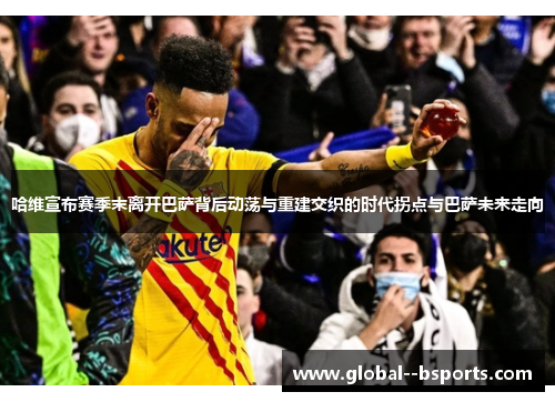 哈维宣布赛季末离开巴萨背后动荡与重建交织的时代拐点与巴萨未来走向 哈维宣布赛季末离开巴萨背后动荡与重建交织的时代拐点与巴萨未来走向