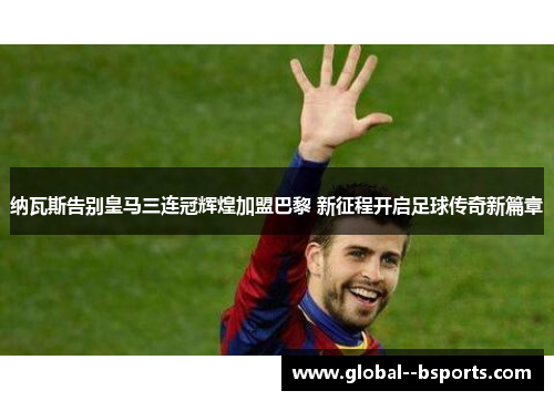 纳瓦斯告别皇马三连冠辉煌加盟巴黎 新征程开启足球传奇新篇章