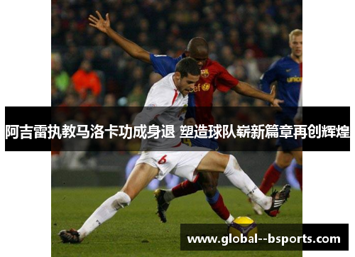 阿吉雷执教马洛卡功成身退 塑造球队崭新篇章再创辉煌