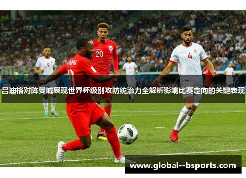 吕迪格对阵曼城展现世界杯级别攻防统治力全解析影响比赛走向的关键表现 吕迪格对阵曼城展现世界杯级别攻防统治力全解析影响比赛走向的关键表现