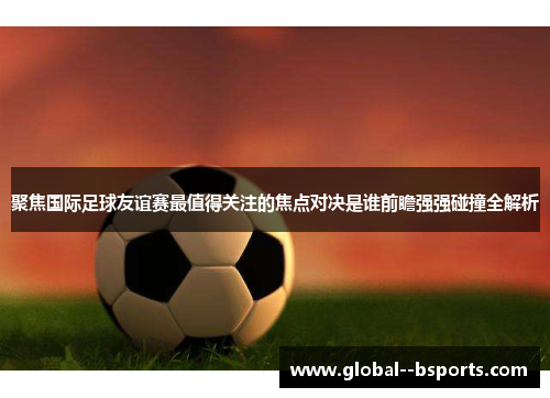 聚焦国际足球友谊赛最值得关注的焦点对决是谁前瞻强强碰撞全解析