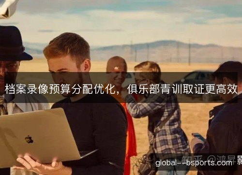 档案录像预算分配优化，俱乐部青训取证更高效