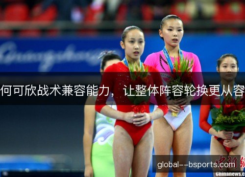 何可欣战术兼容能力,让整体阵容轮换更从容 何可欣战术兼容能力,让整体阵容轮换更从容
